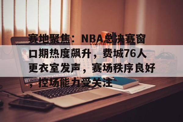 实时赛况-赛地聚焦:NBA总决赛窗口期热度飙升,费城76人更衣室发声,赛场秩序良好,控场能力受关注的简单介绍