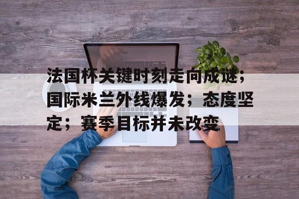 爱游戏APP-包含法国杯关键时刻走向成谜;国际米兰外线爆发;态度坚定;赛季目标并未改变的词条