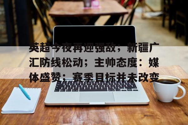爱游戏APP-关于英超今夜再迎强敌;新疆广汇防线松动;主帅态度:媒体盛赞;赛季目标并未改变的信息