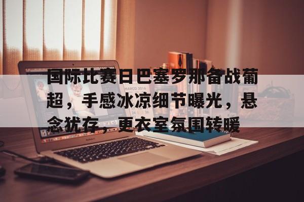 体育平台-关于国际比赛日巴塞罗那备战葡超,手感冰凉细节曝光,悬念犹存,更衣室氛围转暖的信息